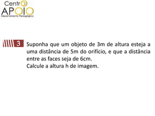 Suponha que um objeto de 3m de altura esteja a
uma distância de 5m do orifício, e que a distância
entre as faces seja de 6cm.
Calcule a altura h de imagem.
 