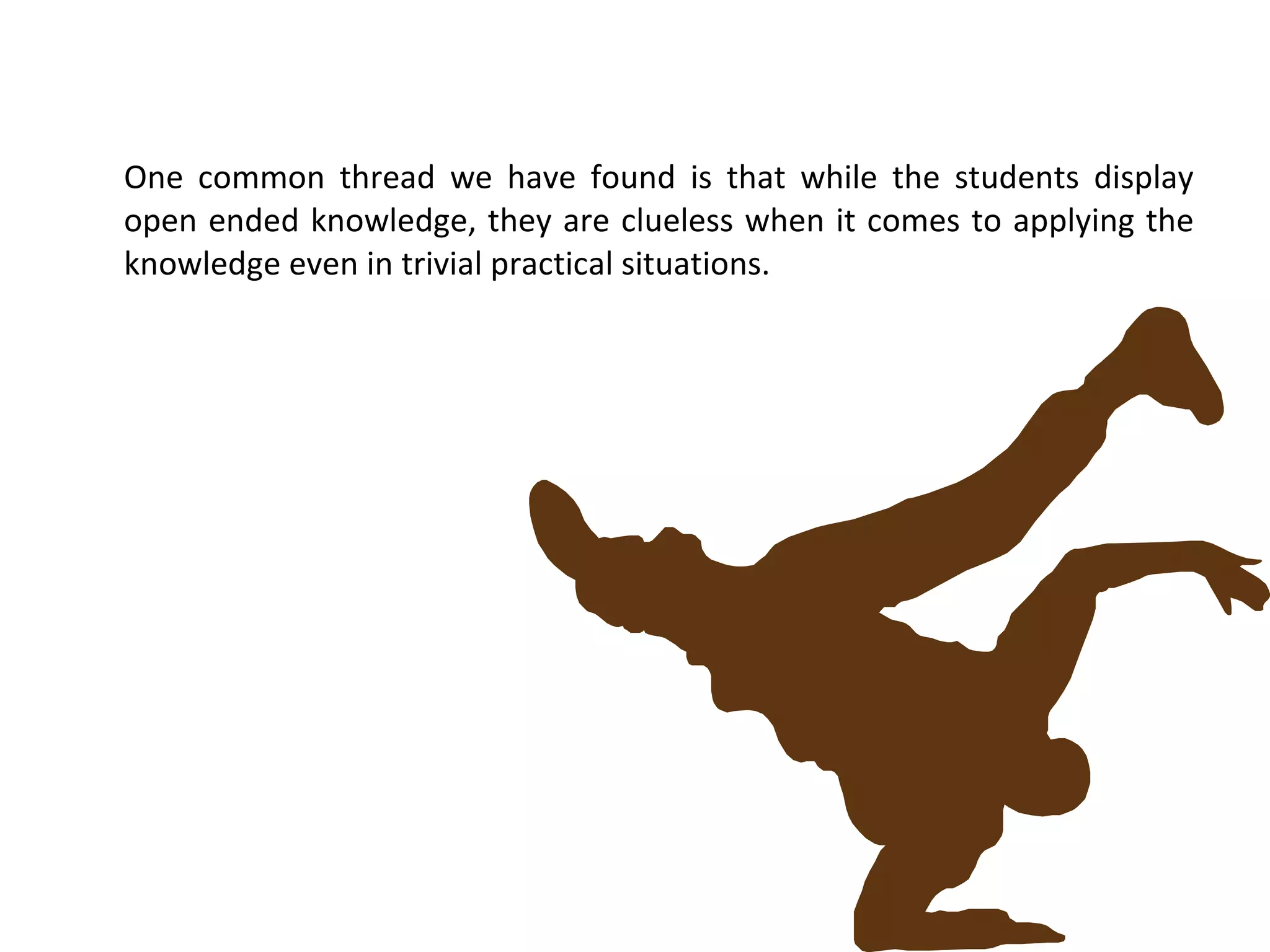 One common thread we have found is that while the students display open ended knowledge, they are clueless when it comes to applying the knowledge even in trivial practical situations. 