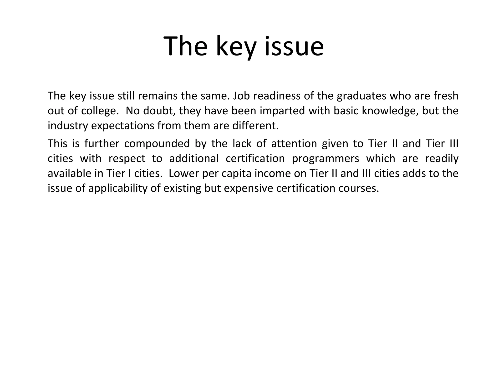 The key issue The key issue still remains the same. Job readiness of the graduates who are fresh out of college.  No doubt, they have been imparted with basic knowledge, but the industry expectations from them are different. This is further compounded by the lack of attention given to Tier II and Tier III cities with respect to additional certification programmers which are readily available in Tier I cities.  Lower per capita income on Tier II and III cities adds to the issue of applicability of existing but expensive certification courses. 