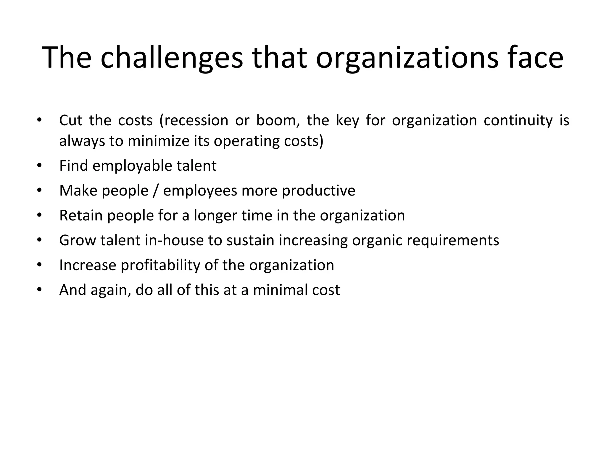 The challenges that organizations face Cut the costs (recession or boom, the key for organization continuity is always to minimize its operating costs) Find employable talent Make people / employees more productive Retain people for a longer time in the organization Grow talent in-house to sustain increasing organic requirements Increase profitability of the organization And again, do all of this at a minimal cost 