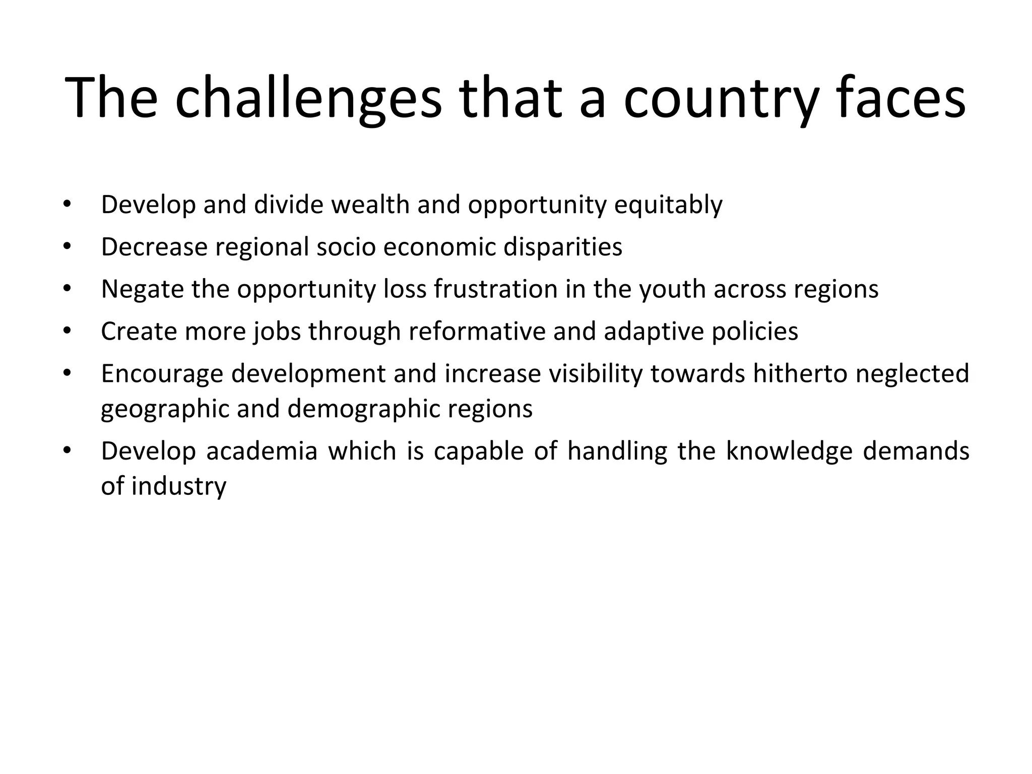 The challenges that a country faces Develop and divide wealth and opportunity equitably Decrease regional socio economic disparities Negate the opportunity loss frustration in the youth across regions Create more jobs through reformative and adaptive policies Encourage development and increase visibility towards hitherto neglected geographic and demographic regions Develop academia which is capable of handling the knowledge demands of industry 