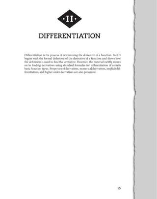 15
DIFFERENTIATION
Differentiation is the process of determining the derivative of a function. Part II
begins with the formal definition of the derivative of a function and shows how
the definition is used to find the derivative. However, the material swiftly moves
on to finding derivatives using standard formulas for differentiation of certain
basic function types. Properties of derivatives, numerical derivatives, implicit dif-
ferentiation, and higher-order derivatives are also presented.
·II·
 