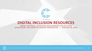 CONFIDENTIAL | NOT FOR DISTRIBUTION 1
DIGITAL INCLUSION RESOURCES
DENISE LINN RIEDL, ECOSYSTEM DEVELOPMENT FOR CITY TECH
NTEN DIGITAL INCLUSION FELLOWSHIP ORIENTATION | JANUARY 30, 2018
 