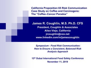 California Proposition 65 Risk Communication
Case Study on Coffee and Carcinogens:
The “Coffee–Cancer Paradox”
James R. Coughlin, M.S. Ph.D. CFS
President, Coughlin & Associates
Aliso Viejo, California
jrcoughlin@cox.net
www.linkedin.com/in/jamescoughlin
Symposium - Food Risk Communication:
How to Ensure a Consistent, Balanced Risk
Analysis Approach
13th Dubai International Food Safety Conference
November 11, 2019
 