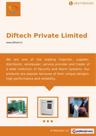 08377804295
A Member of
Diftech Private Limited
www.diftech.in
We are one of the leading importer, supplier,
distributor, wholesaler, service provider and trader of
a wide collection of Security and Alarm Systems. Our
products are popular because of their unique designs,
high performance and reliability.
 