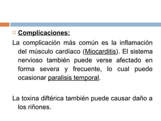    Complicaciones:
La complicación más común es la inflamación
  del músculo cardíaco (Miocarditis). El sistema
  nervioso también puede verse afectado en
  forma severa y frecuente, lo cual puede
  ocasionar paralisis temporal.


La toxina diftérica también puede causar daño a
  los riñones.
 