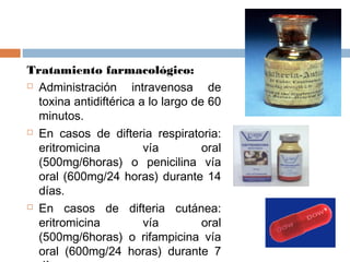 Tratamiento farmacológico:
 Administración      intravenosa de
  toxina antidiftérica a lo largo de 60
  minutos.
 En casos de difteria respiratoria:

  eritromicina           vía        oral
  (500mg/6horas) o penicilina vía
  oral (600mg/24 horas) durante 14
  días.
 En casos de difteria cutánea:

  eritromicina           vía        oral
  (500mg/6horas) o rifampicina vía
  oral (600mg/24 horas) durante 7
 