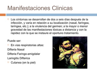 Manifestaciones Clinicas
   Los síntomas se desarrollan de dos a seis días después de la
    infección, y varía en relación a su localización (nasal, faríngea,
    laríngea, etc.); a la virulencia del germen; a la mayor o menor
    gravedad de las manifestaciones tóxicas a distancia y con la
    rapidez con la que se instaure el oportuno tratamiento.

Puede ser:
   En vias respiratorias altas:
Difteria Nasal
Difteria Faringo-amigdalar
Laringitis Difterica
   Cutanea (en la piel)
 