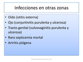 Infecciones en otras zonas
• Oído (otitis externa)
• Ojo (conjuntivitis purulenta y ulcerosa)
• Tracto genital (vulvovaginitis purulenta y
ulcerosa)
• Raro septicemia mortal
• Artritis piógena
Tratado de Pediatria de Nelson 17ed.
 