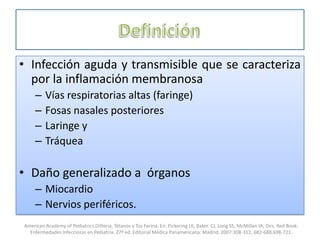 • Infección aguda y transmisible que se caracteriza
por la inflamación membranosa
– Vías respiratorias altas (faringe)
– Fosas nasales posteriores
– Laringe y
– Tráquea
• Daño generalizado a órganos
– Miocardio
– Nervios periféricos.
American Academy of Pediatrics.Difteria, Tétanos y Tos Ferina. En: Pickering LK, Baker. CJ, Long SS, McMillan JA, Dirs. Red Book:
Enfermedades Infecciosas en Pediatría. 27ª ed. Editorial Médica Panamericana: Madrid; 2007:308-312, 682-688,698-721.
 