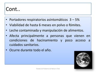 Cont..
• Portadores respiratorios asintomáticos 3 – 5%
• Viabilidad de hasta 6 meses en polvo o fómites.
• Leche contaminada y manipulación de alimentos.
• Afecta principalmente a personas que vienen en
condiciones de hacinamiento y poco acceso a
cuidados sanitarios.
• Ocurre durante todo el año.
Tratado de Pediatria de Nelson 17ed.
 