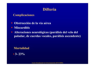 Difteria
Complicaciones

Obstrucción de la vía aérea
Miocarditis
Alteraciones neurológicas (parálisis del velo del
paladar, de cuerdas vocales, parálisis ascendente)


Mortalidad
 3- 23%

             Curso Actualización en Inmunizaciones 2010 HNRG
 