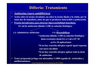 Difteria: Tratamiento
Antitoxina (suero antidiftérico)
Actúa sobre la toxina circulante, no sobre la toxina fijada a la célula, por lo
tanto dar de inmediato, antes de que se produzca miocarditis o polineuritis.
Prueba intradérmica para detectar hipersensibilidad inmediata:
    0.1 ml de antitoxina diluida 1:100 en solución fisiológica

(-): Administrar antitoxina               (+): Desensibilizar
                          *Antitoxina diluida 1:100 en solución fisiológica
                              dosis crecientes desde 0.1 a 1 ml c/15’ SC
                                        en 8 a 10 aplicaciones
                          *Si no hay reacción alérgica repetir igual esquema
                            con suero sin diluir
                          *Si no hay reacción alérgica aplicar toda la dosis
                            de antitoxina
 Tener preparada jeringa con adrenalina 1:1000 seguida de corticoides y
 antihistamínicos.
                   Curso Actualización en Inmunizaciones 2010 HNRG
 