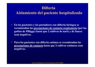 Difteria
 Aislamiento del paciente hospitalizado

En los pacientes y los portadores con difteria faríngea se
recomiendan las precauciones de contacto respiratorio (por las
gotitas de Pflügge) hasta que 2 cultivos de nariz y de fauces
sean negativos.

Para los pacientes con difteria cutánea se recomiendan las
precauciones de contacto hasta que 2 cultivos cutáneos sean
negativos.




               Curso Actualización en Inmunizaciones 2010 HNRG
 