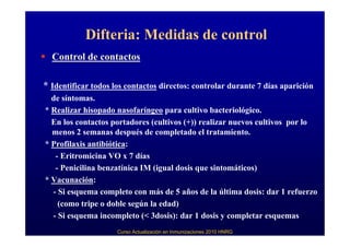 Difteria: Medidas de control
  Control de contactos

* Identificar todos los contactos directos: controlar durante 7 días aparición
  de síntomas.
* Realizar hisopado nasofaríngeo para cultivo bacteriológico.
  En los contactos portadores (cultivos (+)) realizar nuevos cultivos por lo
  menos 2 semanas después de completado el tratamiento.
* Profilaxis antibiótica:
   - Eritromicina VO x 7 días
   - Penicilina benzatínica IM (igual dosis que sintomáticos)
* Vacunación:
  - Si esquema completo con más de 5 años de la última dosis: dar 1 refuerzo
    (como tripe o doble según la edad)
  - Si esquema incompleto (< 3dosis): dar 1 dosis y completar esquemas
                     Curso Actualización en Inmunizaciones 2010 HNRG
 