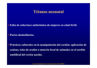 Tétanos neonatal


Falta de cobertura antitetánica de mujeres en edad fértil.


Partos domiciliarios.


Prácticas culturales en la manipulación del cordón: aplicación de
cenizas, telas de arañas o materia fecal de animales en el cordón
umbilical del recién nacido.


                   Curso Actualización en Inmunizaciones 2010 HNRG
 