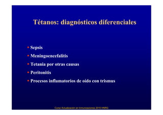 Tétanos: diagnósticos diferenciales


Sepsis
Meningoencefalitis
Tetania por otras causas
Peritonitis
Procesos inflamatorios de oído con trismus




              Curso Actualización en Inmunizaciones 2010 HNRG
 