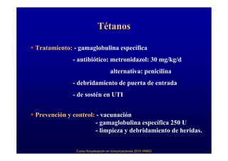 Tétanos

Tratamiento: - gamaglobulina específica
             - antibiótico: metronidazol: 30 mg/kg/d
                                   alternativa: penicilina
             - debridamiento de puerta de entrada
             - de sostén en UTI


Prevención y control: - vacunación
                      - gamaglobulina específica 250 U
                      - limpieza y debridamiento de heridas.


              Curso Actualización en Inmunizaciones 2010 HNRG
 