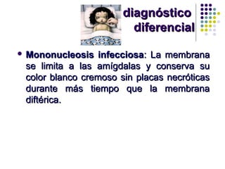 diagnósticodiagnóstico
diferencialdiferencial
 Mononucleosis infecciosaMononucleosis infecciosa: La membrana: La membrana
se limita a las amígdalas y conserva suse limita a las amígdalas y conserva su
color blanco cremoso sin placas necróticascolor blanco cremoso sin placas necróticas
durante más tiempo que la membranadurante más tiempo que la membrana
diftérica.diftérica.
 