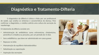 Diagnóstico e Tratamento-Difteria
O diagnóstico da difteria é clínico e feito por um profissional
de saúde, que analisa os sintomas e características da doença. Para
confirmar o diagnóstico, o médico solicita uma cultura de secreção da
nasofaringe.
O tratamento da difteria consiste em:
• Administração de antibióticos como eritromicina, clindamicina,
penicilina G cristalina ou procaína, por um período de 14 dias
• Soro antidiftérico, que deve ser administrado em casos graves
• Repouso no leito
• Manutenção do equilíbrio hidroeletrolítico
• Nebulização ou vaporização
• Aspiração das secreções
 