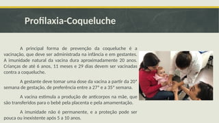 Profilaxia-Coqueluche
A principal forma de prevenção da coqueluche é a
vacinação, que deve ser administrada na infância e em gestantes.
A imunidade natural da vacina dura aproximadamente 20 anos.
Crianças de até 6 anos, 11 meses e 29 dias devem ser vacinadas
contra a coqueluche.
A gestante deve tomar uma dose da vacina a partir da 20ª
semana de gestação, de preferência entre a 27ª e a 35ª semana.
A vacina estimula a produção de anticorpos na mãe, que
são transferidos para o bebê pela placenta e pela amamentação.
A imunidade não é permanente, e a proteção pode ser
pouca ou inexistente após 5 a 10 anos.
 