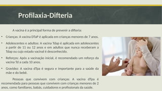 Profilaxia-Difteria
A vacina é a principal forma de prevenir a difteria:
• Crianças: A vacina DTaP é aplicada em crianças menores de 7 anos.
• Adolescentes e adultos: A vacina Tdap é aplicada em adolescentes
a partir de 11 ou 12 anos e em adultos que nunca receberam a
Tdap ou cujo estado vacinal é desconhecido.
• Reforços: Após a vacinação inicial, é recomendado um reforço da
vacina Td a cada 10 anos.
• Gravidez: A vacina dTpa é segura e importante para a saúde da
mãe e do bebê.
Pessoas que convivem com crianças: A vacina dTpa é
recomendada para pessoas que convivem com crianças menores de 2
anos, como familiares, babás, cuidadores e profissionais da saúde.
 