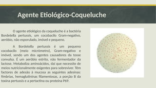 Agente Etiológico-Coqueluche
O agente etiológico da coqueluche é a bactéria
Bordetella pertussis, um cocobacilo Gram-negativo,
aeróbio, não esporulado, imóvel e pequeno.
A Bordetella pertussis é um pequeno
cocobacilo (meio micrómetro), Gram-negativo e
imóvel, sendo um dos agentes causadores da tosse
convulsa. É um aeróbio estrito, não fermentador da
lactose. Metaboliza aminoácidos, daí que necessite de
meios nutricionalmente exigentes para sobreviver. Têm
factores de adesão à mucosa as seguintes adesinas:
fímbrias, hemaglutininas filamentosas, a porção B da
toxina pertussis e a pertactina ou proteína P69.
 