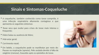 Sinais e Sintomas-Coqueluche
 A coqueluche, também conhecida como tosse comprida, é
uma infecção respiratória altamente contagiosa e que
apresenta os seguintes sintomas:
 Tosse seca que evolui para crises de tosse mais intensa e
frequente;
 Febre baixa ou ausência de febre;
 Mal-estar geral;
 Corrimento nasal;
 Em bebês, a coqueluche pode se manifestar por meio de:
Pausas na respiração (apneia), Pele azulada devido à falta de
oxigênio (cianose), Exaustão após os episódios de tosse.
 