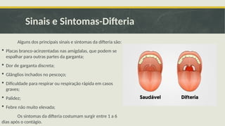 Sinais e Sintomas-Difteria
Alguns dos principais sinais e sintomas da difteria são:
 Placas branco-acinzentadas nas amígdalas, que podem se
espalhar para outras partes da garganta;
 Dor de garganta discreta;
 Glânglios inchados no pescoço;
 Dificuldade para respirar ou respiração rápida em casos
graves;
 Palidez;
 Febre não muito elevada;
Os sintomas da difteria costumam surgir entre 1 a 6
dias após o contágio.
 