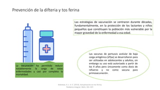 Prevención de la difteria y tos ferina
La vacunación ha permitido reducir
notablemente la carga de estas
enfermedades y casi por completo la
mortalidad.
Las estrategias de vacunación se centraron durante décadas,
fundamentalmente, en la protección de los lactantes y niños
pequeños que constituyen la población más vulnerable por la
mayor gravedad de la enfermedad a esa edad.
Las vacunas de pertussis acelular de baja
carga antigénica (dTpa) se desarrollaron para
ser utilizadas en adolescentes y adultos, sin
embargo su uso está autorizado a partir de
los 4 años pero únicamente como dosis de
refuerzo y no como vacuna para
primovacunación.
Arbolave, D. L. V. E. (2014). Actualización en tos ferina.
Pediatria Integral, 18(2), 101-107.
 