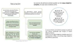 Vacunación
Las primeras vacunas frente a
pertussis consistían en
suspensiones de células enteras
de Bordetella pertussis
inactivadas.
Tenían una eficacia entre el
60-85% tras la serie primaria.
El principal inconveniente de
estas vacunas era su elevada
reactogenicidad.
Siguen utilizándose en la mayor
parte del mundo como vacunas
combinadas con las vacunas
frente a difteria y tétanos, en lo
que se conoce como triple
bacteriana (DTP).
Se desarrollaron nuevas vacunas
basadas en componentes purificados
de Bordetella pertussis y su toxina.
Esta nueva generación de
vacunas se conoce como
“acelular”
Las vacunas acelulares
tienen una
inmunogenicidad similar a
las de células enteras, pero
son menos reactógenas
Pa (donde “P”
significa pertussis de
carga antigénica
completa y “a”
acelular)
pa (donde “p”
significa pertussis de
baja carga antigénica
y “a” acelular).
Las vacunas de pertussis acelular pueden ser de carga antigénica
completa, en cuyo caso se abrevia como:
La vacuna frente a la tos ferina siempre es parte de
una vacuna combinada que incluye al menos
difteria y tétanos.
(DTPa si es de carga antigénica completa para los 3
componentes o dTpa, si es de baja carga antigénica
para difteria y pertussis)
Arbolave, D. L. V. E. (2014). Actualización en tos ferina.
Pediatria Integral, 18(2), 101-107.
 