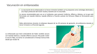 Vacunación en embarazadas
• La vacunación de la embarazada en el tercer trimestre también se ha propuesto como estrategia destinada a
una mejor protección del recién nacido y lactante aún no vacunado.
La vacuna recomendada para uso en el embarazo, para prevenir tosferina, difteria y tétanos, es la que está
formulada con toxoide tetánico, toxoide diftérico y fracción acelular de Pertussis (Tdpa) en formulación para
adultos.
Debe administrarse durante el embarazo después de las 20 semanas de gestación, de preferencia durante el
tercer trimestre o al final del segundo.
La embarazada que tiene antecedente de haber recibido vacuna
con toxoide tetánico y toxoide diftérico (vacuna Td) puede recibir
la vacuna Tdpa, sin tomar en consideración el tiempo transcurrido
desde que recibió Td.
Instituto Mexicano del Seguro Social. (2012). Vacunación en la
Embarazada - Guía de Práctica Clínica GPC.
https://www.imss.gob.mx/sites/all/statics/guiasclinicas/580GRR.pdf
 