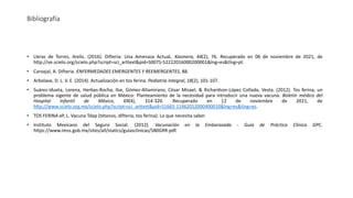 Bibliografía
• Lleras de Torres, Arelis. (2016). Difteria: Una Amenaza ActuaL. Kasmera, 44(2), 76. Recuperado en 06 de noviembre de 2021, de
http://ve.scielo.org/scielo.php?script=sci_arttext&pid=S0075-52222016000200001&lng=es&tlng=pt.
• Carvajal, A. Difteria. ENFERMEDADES EMERGENTES Y REEMERGENTES, 88.
• Arbolave, D. L. V. E. (2014). Actualización en tos ferina. Pediatria Integral, 18(2), 101-107.
• Suárez-Idueta, Lorena, Herbas-Rocha, Ilse, Gómez-Altamirano, César Misael, & Richardson-López Collada, Vesta. (2012). Tos ferina, un
problema vigente de salud pública en México: Planteamiento de la necesidad para introducir una nueva vacuna. Boletín médico del
Hospital Infantil de México, 69(4), 314-320. Recuperado en 12 de noviembre de 2021, de
http://www.scielo.org.mx/scielo.php?script=sci_arttext&pid=S1665-11462012000400010&lng=es&tlng=es.
• TOS FERINA aP, L. Vacuna Tdap (tétanos, difteria, tos ferina): Lo que necesita saber.
• Instituto Mexicano del Seguro Social. (2012). Vacunación en la Embarazada - Guía de Práctica Clínica GPC.
https://www.imss.gob.mx/sites/all/statics/guiasclinicas/580GRR.pdf.
 