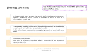 Síntomas sistémicos
La miocarditis puede ocurrir temprano en el curso de la enfermedad o semanas más tarde, y
conducir a insuficiencia cardíaca. Cuando la miocarditis se produce al inicio de la
enfermedad, es a menudo fatal.
La Neuritis afecta con mayor frecuencia a los nervios motores. La parálisis del paladar blando
es más frecuente durante la tercera semana de la enfermedad.
Parálisis de los músculos oculares, extremidades, y diafragma puede ser posterior a la quinta
semana.
Otras complicaciones incluyen:
Otitis media e insuficiencia respiratoria debido a obstrucción de vías respiratorias,
especialmente en niños.
Los efectos sistémicos incluyen miocarditis, polineuritis y,
raramente falla renal.
Carvajal, A. Difteria. ENFERMEDADES EMERGENTES Y
REEMERGENTES, 88.
 