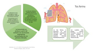 Tos ferina
La tos ferina, o
pertussis, es una
infección respiratoria
causada por una
bacteria llamada
Bordetella pertussis.
Los cuadros más
graves, incluso
mortales, ocurren en
recién nacidos y
lactantes de escasos
meses de vida.
Arbolave, D. L. V. E. (2014). Actualización en tos ferina.
Pediatria Integral, 18(2), 101-107.
La infección afecta a
cualquier grupo de
edad, aunque los casos
más graves y
potencialmente
mortales suelen ocurrir
en neonatos y lactantes
en los primeros meses
de vida.
La transmisión se
produce a partir del
contacto con secreciones
respiratorias
aerosolizadas de una
persona infectada.
La infección es muy
contagiosa y causa
enfermedad en ≥ 80% de
los contactos cercanos.
Los pacientes ya no
pueden contagiar la
infección después de la
tercera semana de la fase
paroxística.
 