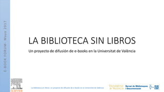 E-BOOKFORUM-Mayo2017
La biblioteca sin libros: un proyecto de difusión de e-books en la Universitat de València
LA BIBLIOTECA SIN LIBROS
Un proyecto de difusión de e-books en la Universitat de València
 
