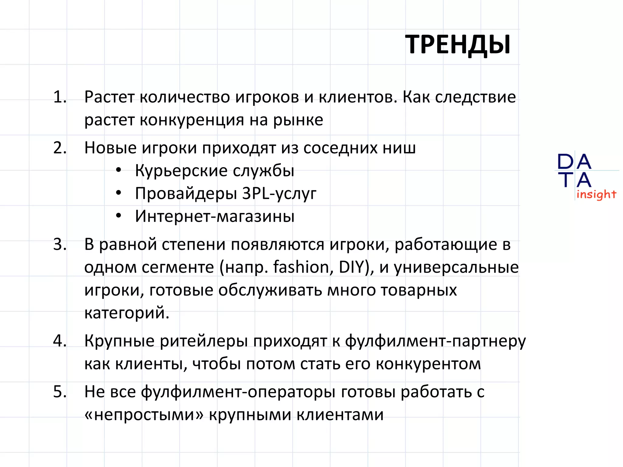 D
insight
AT
A
ТРЕНДЫ
1. Растет количество игроков и клиентов. Как следствие
растет конкуренция на рынке
2. Новые игроки приходят из соседних ниш
• Курьерские службы
• Провайдеры 3PL-услуг
• Интернет-магазины
3. В равной степени появляются игроки, работающие в
одном сегменте (напр. fashion, DIY), и универсальные
игроки, готовые обслуживать много товарных
категорий.
4. Крупные ритейлеры приходят к фулфилмент-партнеру
как клиенты, чтобы потом стать его конкурентом
5. Не все фулфилмент-операторы готовы работать с
«непростыми» крупными клиентами
 