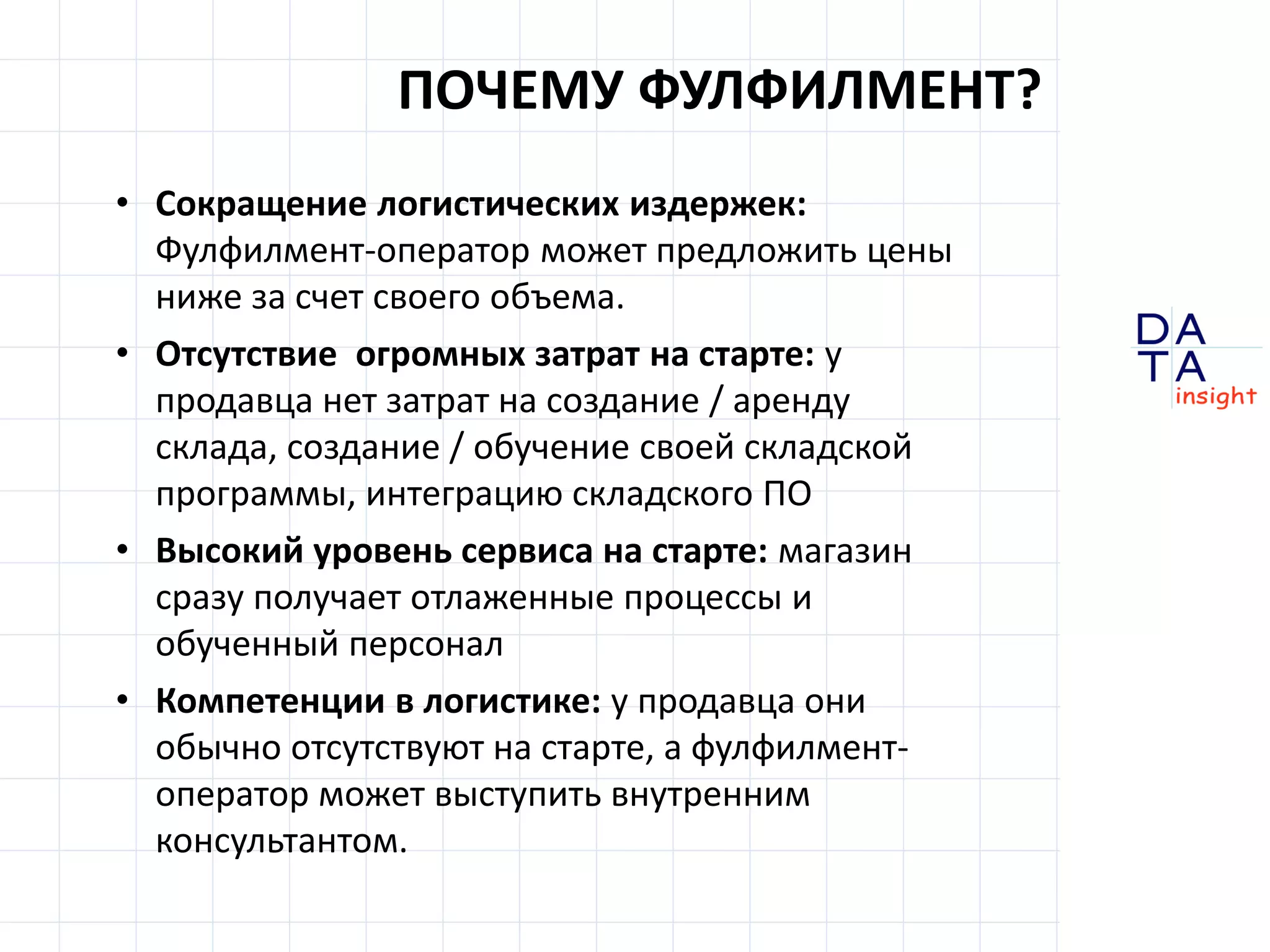 D
insight
AT
A
ПОЧЕМУ ФУЛФИЛМЕНТ?
• Сокращение логистических издержек:
Фулфилмент-оператор может предложить цены
ниже за счет своего объема.
• Отсутствие огромных затрат на старте: у
продавца нет затрат на создание / аренду
склада, создание / обучение своей складской
программы, интеграцию складского ПО
• Высокий уровень сервиса на старте: магазин
сразу получает отлаженные процессы и
обученный персонал
• Компетенции в логистике: у продавца они
обычно отсутствуют на старте, а фулфилмент-
оператор может выступить внутренним
консультантом.
 