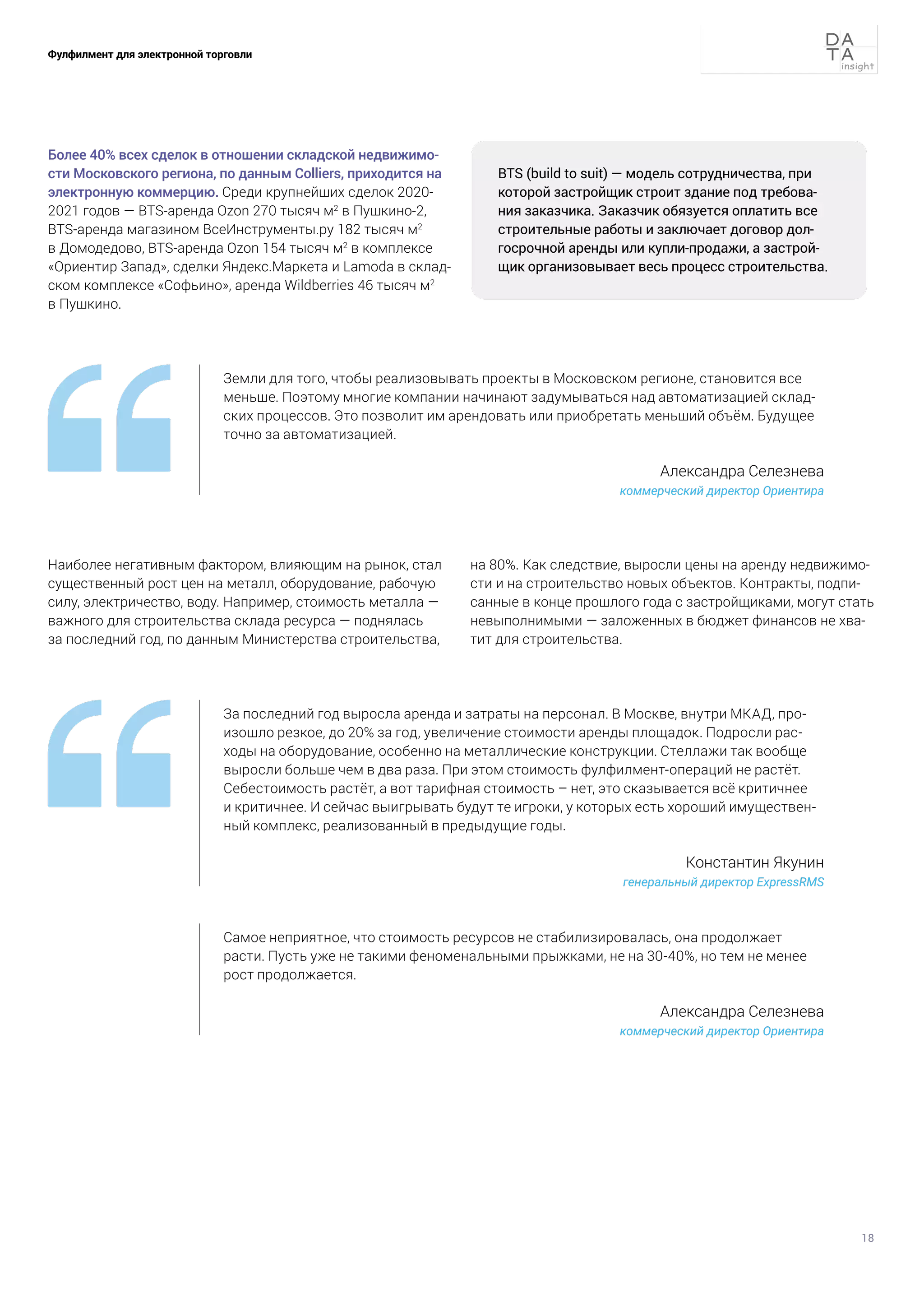 18
Фулфилмент для электронной торговли
Более 40% всех сделок в отношении складской недвижимо-
сти Московского региона, по данным Colliers, приходится на
электронную коммерцию. Среди крупнейших сделок 2020-
2021 годов — BTS-аренда Ozon 270 тысяч м2
в Пушкино-2,
BTS-аренда магазином ВсеИнструменты.ру 182 тысяч м2
в Домодедово, BTS-аренда Ozon 154 тысяч м2
в комплексе
«Ориентир Запад», сделки Яндекс.Маркета и Lamoda в склад-
ском комплексе «Софьино», аренда Wildberries 46 тысяч м2
в Пушкино.
Земли для того, чтобы реализовывать проекты в Московском регионе, становится все
меньше. Поэтому многие компании начинают задумываться над автоматизацией склад-
ских процессов. Это позволит им арендовать или приобретать меньший объём. Будущее
точно за автоматизацией.
Александра Селезнева
коммерческий директор Ориентира
За последний год выросла аренда и затраты на персонал. В Москве, внутри МКАД, про-
изошло резкое, до 20% за год, увеличение стоимости аренды площадок. Подросли рас-
ходы на оборудование, особенно на металлические конструкции. Стеллажи так вообще
выросли больше чем в два раза. При этом стоимость фулфилмент-операций не растёт.
Себестоимость растёт, а вот тарифная стоимость – нет, это сказывается всё критичнее
и критичнее. И сейчас выигрывать будут те игроки, у которых есть хороший имуществен-
ный комплекс, реализованный в предыдущие годы.
Константин Якунин
генеральный директор ExpressRMS
Самое неприятное, что стоимость ресурсов не стабилизировалась, она продолжает
расти. Пусть уже не такими феноменальными прыжками, не на 30-40%, но тем не менее
рост продолжается.
Александра Селезнева
коммерческий директор Ориентира
BTS (build to suit) — модель сотрудничества, при
которой застройщик строит здание под требова-
ния заказчика. Заказчик обязуется оплатить все
строительные работы и заключает договор дол-
госрочной аренды или купли-продажи, а застрой-
щик организовывает весь процесс строительства.
Наиболее негативным фактором, влияющим на рынок, стал
существенный рост цен на металл, оборудование, рабочую
силу, электричество, воду. Например, стоимость металла —
важного для строительства склада ресурса — поднялась
за последний год, по данным Министерства строительства,
на 80%. Как следствие, выросли цены на аренду недвижимо-
сти и на строительство новых объектов. Контракты, подпи-
санные в конце прошлого года с застройщиками, могут стать
невыполнимыми — заложенных в бюджет финансов не хва-
тит для строительства.
 