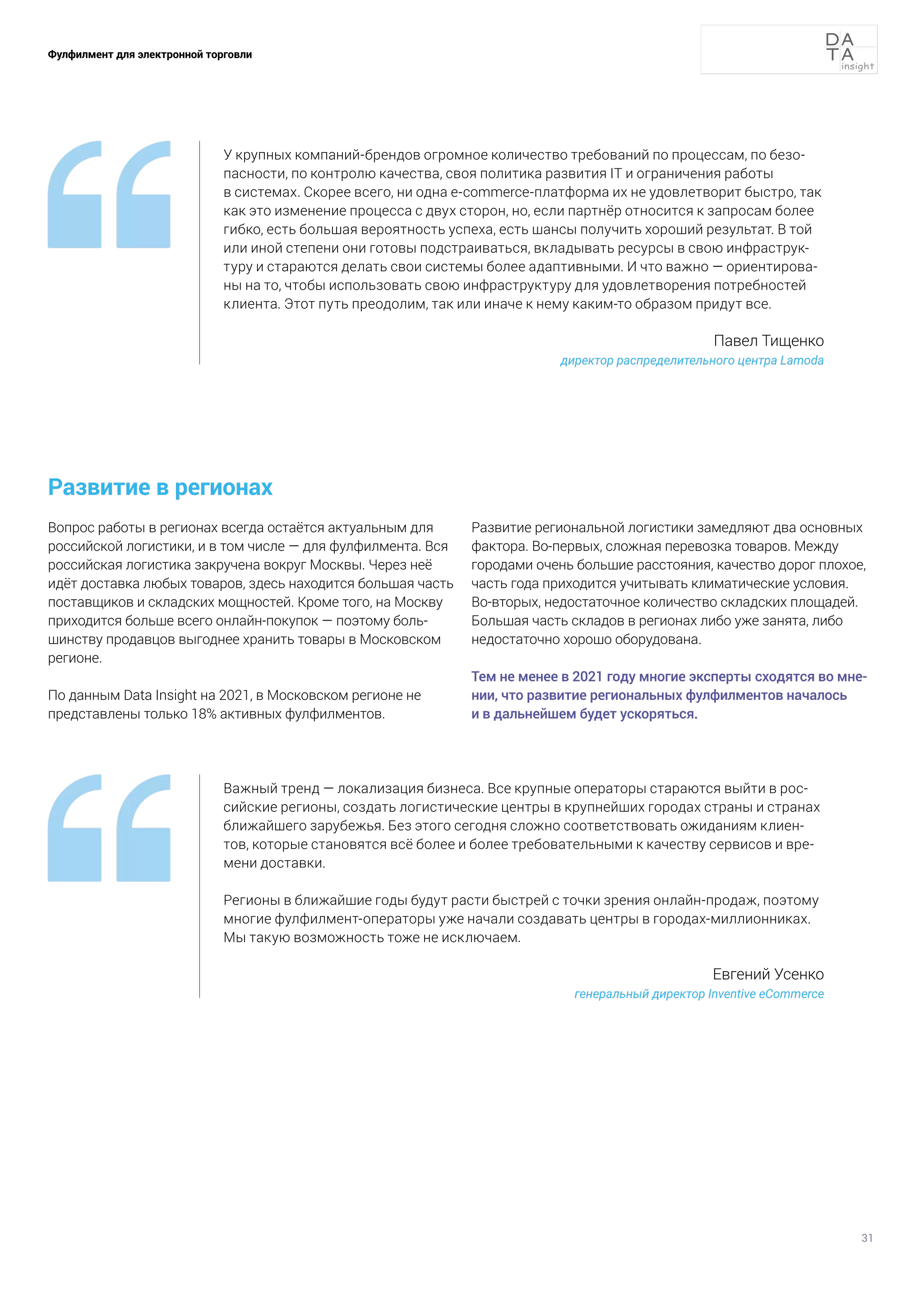 31
Фулфилмент для электронной торговли
Развитие в регионах
Вопрос работы в регионах всегда остаётся актуальным для
российской логистики, и в том числе — для фулфилмента. Вся
российская логистика закручена вокруг Москвы. Через неё
идёт доставка любых товаров, здесь находится большая часть
поставщиков и складских мощностей. Кроме того, на Москву
приходится больше всего онлайн-покупок — поэтому боль-
шинству продавцов выгоднее хранить товары в Московском
регионе.
По данным Data Insight на 2021, в Московском регионе не
представлены только 18% активных фулфилментов.
Развитие региональной логистики замедляют два основных
фактора. Во-первых, сложная перевозка товаров. Между
городами очень большие расстояния, качество дорог плохое,
часть года приходится учитывать климатические условия.
Во-вторых, недостаточное количество складских площадей.
Большая часть складов в регионах либо уже занята, либо
недостаточно хорошо оборудована.
Тем не менее в 2021 году многие эксперты сходятся во мне-
нии, что развитие региональных фулфилментов началось
и в дальнейшем будет ускоряться.
У крупных компаний-брендов огромное количество требований по процессам, по безо-
пасности, по контролю качества, своя политика развития IT и ограничения работы
в системах. Скорее всего, ни одна e-commerce-платформа их не удовлетворит быстро, так
как это изменение процесса с двух сторон, но, если партнёр относится к запросам более
гибко, есть большая вероятность успеха, есть шансы получить хороший результат. В той
или иной степени они готовы подстраиваться, вкладывать ресурсы в свою инфраструк-
туру и стараются делать свои системы более адаптивными. И что важно — ориентирова-
ны на то, чтобы использовать свою инфраструктуру для удовлетворения потребностей
клиента. Этот путь преодолим, так или иначе к нему каким-то образом придут все.
Павел Тищенко
директор распределительного центра Lamoda
Важный тренд — локализация бизнеса. Все крупные операторы стараются выйти в рос-
сийские регионы, создать логистические центры в крупнейших городах страны и странах
ближайшего зарубежья. Без этого сегодня сложно соответствовать ожиданиям клиен-
тов, которые становятся всё более и более требовательными к качеству сервисов и вре-
мени доставки.
Регионы в ближайшие годы будут расти быстрей с точки зрения онлайн-продаж, поэтому
многие фулфилмент-операторы уже начали создавать центры в городах-миллионниках.
Мы такую возможность тоже не исключаем.
Евгений Усенко
генеральный директор Inventive eСommerce
 