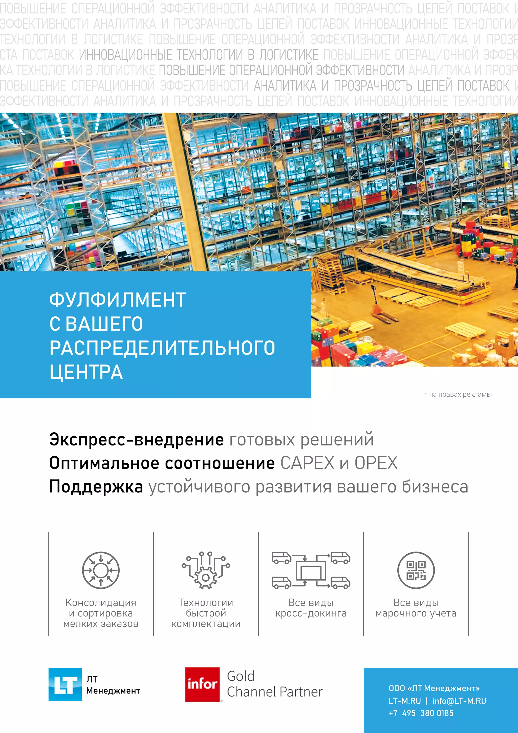 Gold
Channel Partner
ЛТ
Менеджмент ООО «ЛТ Менеджмент»
LT-M.RU | info@LT-M.RU
+7 495 380 0185
Экспресс-внедрение готовых решений
Оптимальное соотношение CAPEX и OPEX
Поддержка устойчивого развития вашего бизнеса
ФУЛФИЛМЕНТ
С ВАШЕГО
РАСПРЕДЕЛИТЕЛЬНОГО
ЦЕНТРА
Технологии
быстрой
комплектации
Все виды
кросс-докинга
Все виды
марочного учета
Консолидация
и сортировка
мелких заказов
* на правах рекламы
 