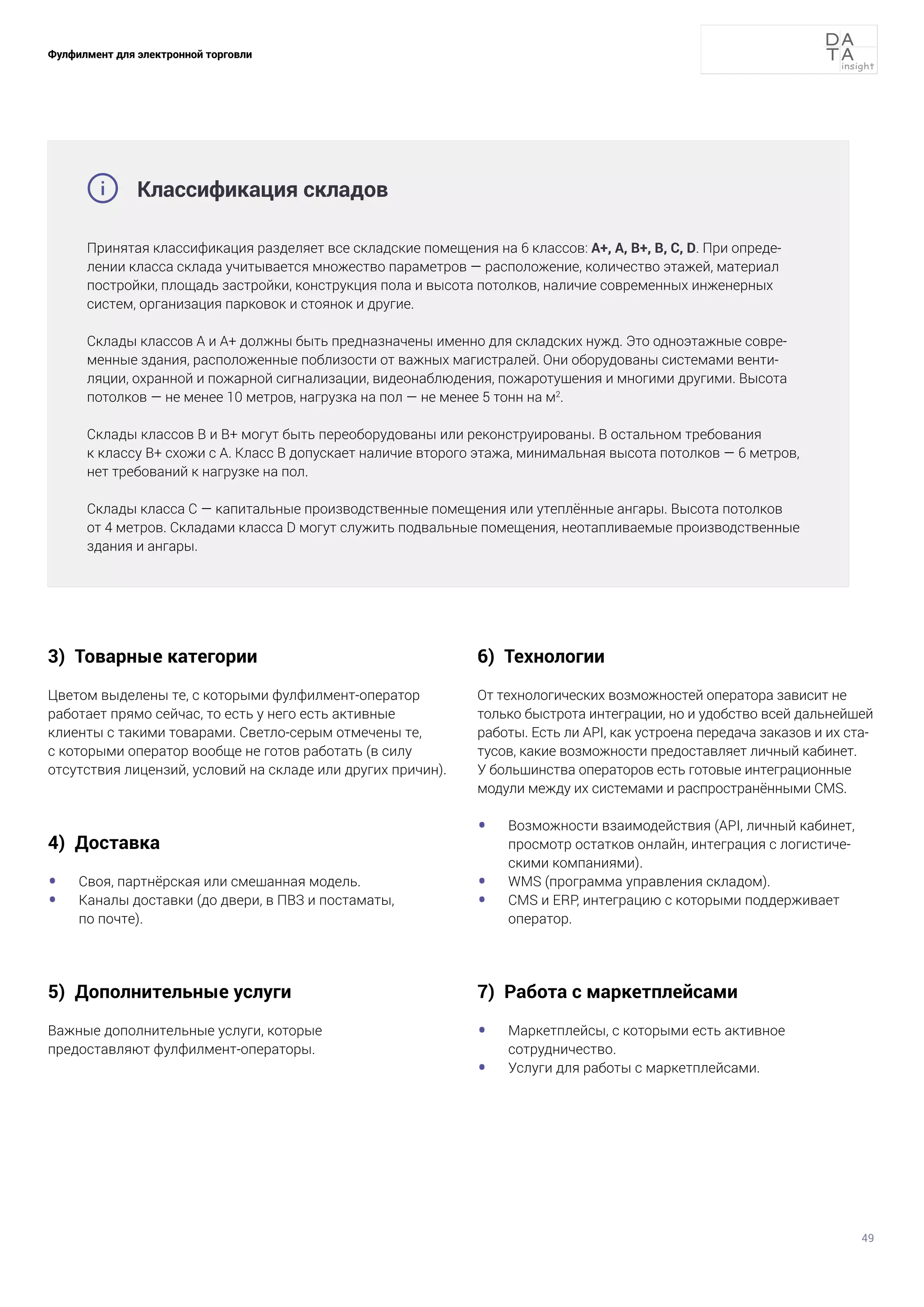49
Фулфилмент для электронной торговли
3) Товарные категории
Цветом выделены те, с которыми фулфилмент-оператор
работает прямо сейчас, то есть у него есть активные
клиенты с такими товарами. Светло-серым отмечены те,
с которыми оператор вообще не готов работать (в силу
отсутствия лицензий, условий на складе или других причин).
4) Доставка
•	 Своя, партнёрская или смешанная модель.
•	 Каналы доставки (до двери, в ПВЗ и постаматы,
по почте).
5) Дополнительные услуги
Важные дополнительные услуги, которые
предоставляют фулфилмент-операторы.
6) Технологии
От технологических возможностей оператора зависит не
только быстрота интеграции, но и удобство всей дальнейшей
работы. Есть ли API, как устроена передача заказов и их ста-
тусов, какие возможности предоставляет личный кабинет.
У большинства операторов есть готовые интеграционные
модули между их системами и распространёнными CMS.
•	 Возможности взаимодействия (API, личный кабинет,
просмотр остатков онлайн, интеграция с логистиче-
скими компаниями).
•	 WMS (программа управления складом).
•	 CMS и ERP, интеграцию с которыми поддерживает
оператор.
7) Работа с маркетплейсами
•	 Маркетплейсы, с которыми есть активное
сотрудничество.
•	 Услуги для работы с маркетплейсами.
Принятая классификация разделяет все складские помещения на 6 классов: А+, А, B+, B, C, D. При опреде-
лении класса склада учитывается множество параметров — расположение, количество этажей, материал
постройки, площадь застройки, конструкция пола и высота потолков, наличие современных инженерных
систем, организация парковок и стоянок и другие.
Склады классов А и А+ должны быть предназначены именно для складских нужд. Это одноэтажные совре-
менные здания, расположенные поблизости от важных магистралей. Они оборудованы системами венти-
ляции, охранной и пожарной сигнализации, видеонаблюдения, пожаротушения и многими другими. Высота
потолков — не менее 10 метров, нагрузка на пол — не менее 5 тонн на м2
.
Склады классов B и B+ могут быть переоборудованы или реконструированы. В остальном требования
к классу B+ схожи с А. Класс B допускает наличие второго этажа, минимальная высота потолков — 6 метров,
нет требований к нагрузке на пол.
Склады класса С — капитальные производственные помещения или утеплённые ангары. Высота потолков
от 4 метров. Складами класса D могут служить подвальные помещения, неотапливаемые производственные
здания и ангары.
Классификация складов

 