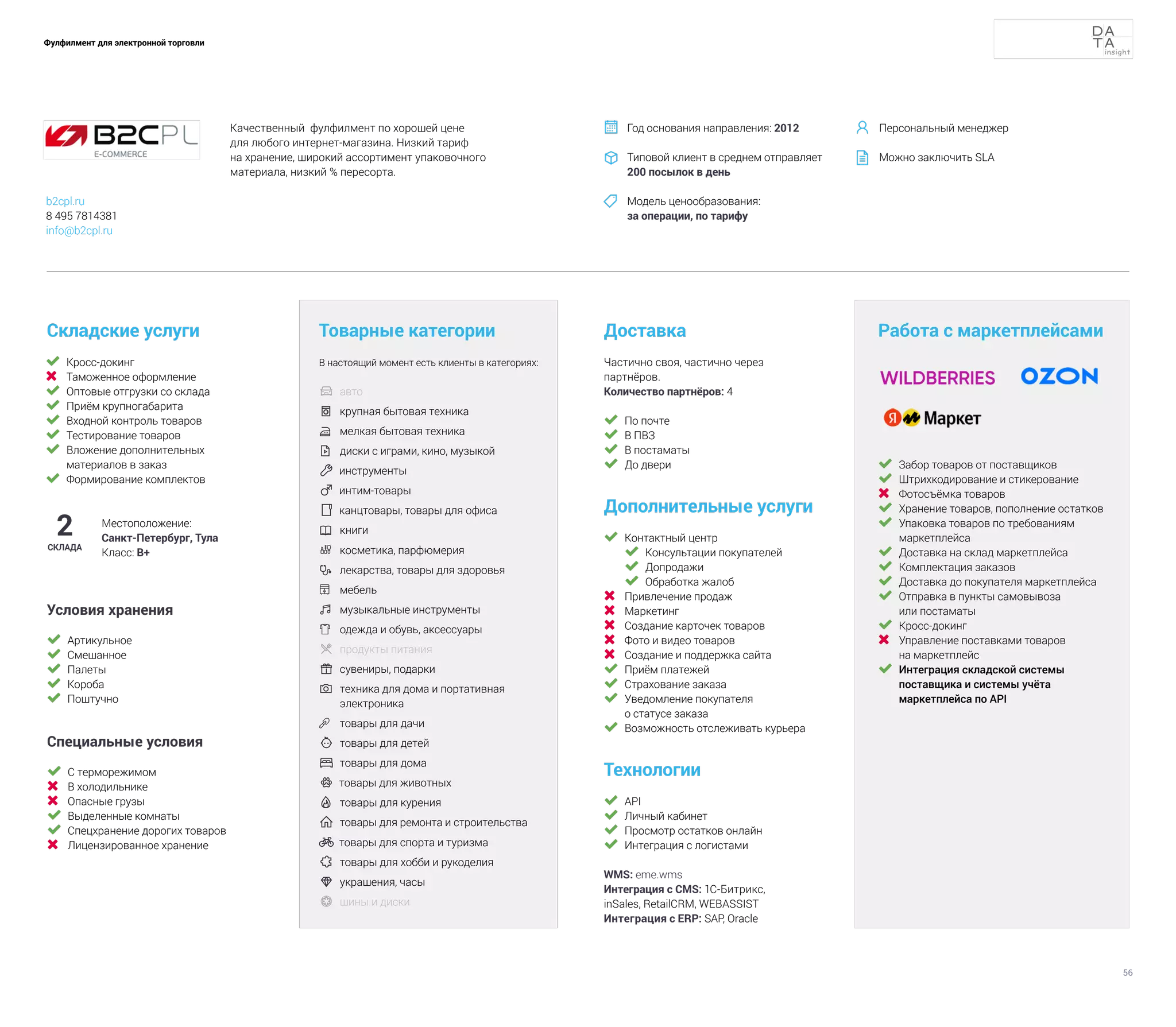 56
Фулфилмент для электронной торговли
	 Кросс-докинг
	 Таможенное оформление
	 Оптовые отгрузки со склада
	 Приём крупногабарита
	 Входной контроль товаров
	 Тестирование товаров
	 Вложение дополнительных
материалов в заказ
	 Формирование комплектов
Складские услуги
Технологии
	 API
	 Личный кабинет
	 Просмотр остатков онлайн
	 Интеграция с логистами
WMS: eme.wms
Интеграция с CMS: 1С-Битрикс,
inSales, RetailCRM, WEBASSIST
Интеграция с ERP: SAP, Oracle
Доставка
Дополнительные услуги
	 Контактный центр
	 Консультации покупателей
	 Допродажи
	 Обработка жалоб
	 Привлечение продаж
	 Маркетинг
	 Создание карточек товаров
	 Фото и видео товаров
	 Создание и поддержка сайта
	 Приём платежей
	 Страхование заказа
	 Уведомление покупателя
о статусе заказа
	 Возможность отслеживать курьера
Товарные категории
В настоящий момент есть клиенты в категориях:
	 авто	
	 крупная бытовая техника
	 мелкая бытовая техника
	 диски с играми, кино, музыкой
 инструменты
 интим-товары
 канцтовары, товары для офиса
	 книги
	 косметика, парфюмерия
 	
лекарства, товары для здоровья
	 мебель
	музыкальные инструменты	
	 одежда и обувь, аксессуары	
	продукты питания	
	сувениры, подарки
 	
техника для дома и портативная
электроника
	 товары для дачи
 	товары для детей
	товары для дома
 товары для животных
	товары для курения
	товары для ремонта и строительства
 товары для спорта и туризма
	товары для хобби и рукоделия
 	
украшения, часы
	 шины и диски
2
СКЛАДА
Местоположение:
Санкт-Петербург, Тула
Класс: В+
Частично своя, частично через
партнёров.
Количество партнёров: 4
Работа с маркетплейсами
	 Забор товаров от поставщиков
	 Штрихкодирование и стикерование
	 Фотосъёмка товаров
	 Хранение товаров, пополнение остатков
	 Упаковка товаров по требованиям
маркетплейса
	 Доставка на склад маркетплейса
	 Комплектация заказов
	 Доставка до покупателя маркетплейса
	 Отправка в пункты самовывоза
или постаматы
	 Кросс-докинг
	 Управление поставками товаров
на маркетплейс
	 Интеграция складской системы
поставщика и системы учёта
маркетплейса по API
	 По почте
	 В ПВЗ
	 В постаматы
	 До двери
Условия хранения
	 Артикульное
	 Смешанное
	 Палеты
	 Короба
	 Поштучно
Специальные условия
	 С терморежимом
	 В холодильнике
	 Опасные грузы
	 Выделенные комнаты
	 Спецхранение дорогих товаров
	 Лицензированное хранение
Качественный фулфилмент по хорошей цене
для любого интернет-магазина. Низкий тариф
на хранение, широкий ассортимент упаковочного
материала, низкий % пересорта.
Год основания направления: 2012
Типовой клиент в среднем отправляет
200 посылок в день
Модель ценообразования:
за операции, по тарифу



b2cpl.ru
8 495 7814381
info@b2cpl.ru
Персональный менеджер
Можно заключить SLA


 