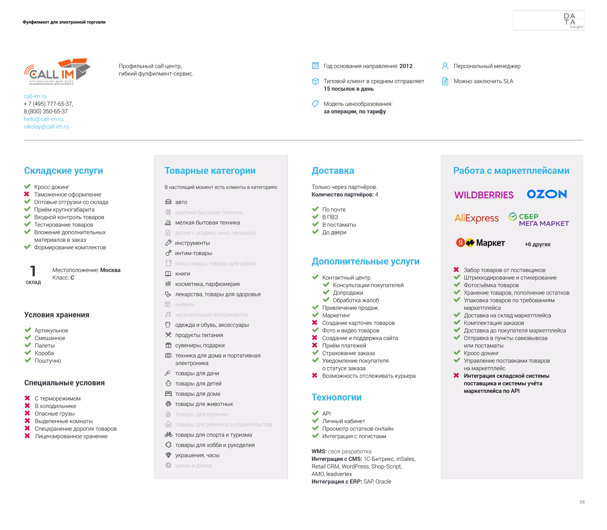 58
Фулфилмент для электронной торговли
	 Кросс-докинг
	 Таможенное оформление
	 Оптовые отгрузки со склада
	 Приём крупногабарита
	 Входной контроль товаров
	 Тестирование товаров
	 Вложение дополнительных
материалов в заказ
	 Формирование комплектов
Складские услуги
Технологии
	 API
	 Личный кабинет
	 Просмотр остатков онлайн
	 Интеграция с логистами
WMS: своя разработка
Интеграция с CMS: 1С-Битрикс, inSales,
Retail CRM, WordPress, Shop-Script,
AMO, leadvertex
Интеграция с ERP: SAP, Oracle
Доставка
Дополнительные услуги
	 Контактный центр
	 Консультации покупателей
	 Допродажи
	 Обработка жалоб
	 Привлечение продаж
	 Маркетинг
	 Создание карточек товаров
	 Фото и видео товаров
	 Создание и поддержка сайта
	 Приём платежей
	 Страхование заказа
	 Уведомление покупателя
о статусе заказа
	 Возможность отслеживать курьера
Товарные категории
В настоящий момент есть клиенты в категориях:
	 авто	
	 крупная бытовая техника
	 мелкая бытовая техника
	 диски с играми, кино, музыкой
 инструменты
 интим-товары
 канцтовары, товары для офиса
	 книги
	 косметика, парфюмерия
 	
лекарства, товары для здоровья
	 мебель
	музыкальные инструменты	
	 одежда и обувь, аксессуары	
	продукты питания	
	сувениры, подарки
 	
техника для дома и портативная
электроника
	 товары для дачи
 	товары для детей
	товары для дома
 товары для животных
	товары для курения
	товары для ремонта и строительства
 товары для спорта и туризма
	товары для хобби и рукоделия
 	
украшения, часы
	 шины и диски
1
СКЛАД
Местоположение: Москва
Класс: С
Только через партнёров.
Количество партнёров: 4
Работа с маркетплейсами
			
+6 других
	 Забор товаров от поставщиков
	 Штрихкодирование и стикерование
	 Фотосъёмка товаров
	 Хранение товаров, пополнение остатков
	 Упаковка товаров по требованиям
маркетплейса
	 Доставка на склад маркетплейса
	 Комплектация заказов
	 Доставка до покупателя маркетплейса
	 Отправка в пункты самовывоза
или постаматы
	 Кросс-докинг
	 Управление поставками товаров
на маркетплейс
	 Интеграция складской системы
поставщика и системы учёта
маркетплейса по API
	 По почте
	 В ПВЗ
	 В постаматы
	 До двери
Условия хранения
	 Артикульное
	 Смешанное
	 Палеты
	 Короба
	 Поштучно
Специальные условия
	 С терморежимом
	 В холодильнике
	 Опасные грузы
	 Выделенные комнаты
	 Спецхранение дорогих товаров
	 Лицензированное хранение
Профильный call-центр,
гибкий фулфилмент-сервис.
Год основания направления: 2012
Типовой клиент в среднем отправляет
15 посылок в день
Модель ценообразования:
за операции, по тарифу



call-im.ru
+ 7 (495) 777-65-37,
8 (800) 350-65-37
hello@call-im.ru,
nikolay@call-im.ru
Персональный менеджер
Можно заключить SLA


 
