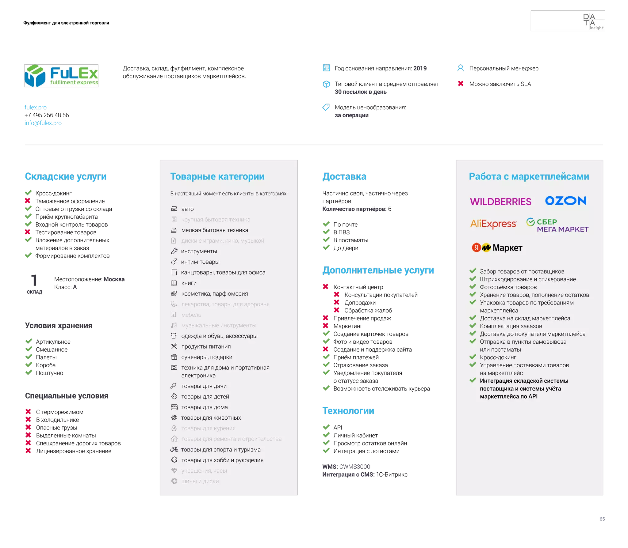 65
Фулфилмент для электронной торговли
	 Кросс-докинг
	 Таможенное оформление
	 Оптовые отгрузки со склада
	 Приём крупногабарита
	 Входной контроль товаров
	 Тестирование товаров
	 Вложение дополнительных
материалов в заказ
	 Формирование комплектов
Складские услуги
Технологии
	 API
	 Личный кабинет
	 Просмотр остатков онлайн
	 Интеграция с логистами
WMS: CWMS3000
Интеграция с CMS: 1С-Битрикс
Доставка
Дополнительные услуги
	 Контактный центр
	 Консультации покупателей
	 Допродажи
	 Обработка жалоб
	 Привлечение продаж
	 Маркетинг
	 Создание карточек товаров
	 Фото и видео товаров
	 Создание и поддержка сайта
	 Приём платежей
	 Страхование заказа
	 Уведомление покупателя
о статусе заказа
	 Возможность отслеживать курьера
Товарные категории
В настоящий момент есть клиенты в категориях:
	 авто	
	 крупная бытовая техника
	 мелкая бытовая техника
	 диски с играми, кино, музыкой
 инструменты
 интим-товары
 канцтовары, товары для офиса
	 книги
	 косметика, парфюмерия
 	
лекарства, товары для здоровья
	 мебель
	музыкальные инструменты	
	 одежда и обувь, аксессуары	
	продукты питания	
	сувениры, подарки
 	
техника для дома и портативная
электроника
	 товары для дачи
 	товары для детей
	товары для дома
 товары для животных
	товары для курения
	товары для ремонта и строительства
 товары для спорта и туризма
	товары для хобби и рукоделия
 	
украшения, часы
	 шины и диски
1
СКЛАД
Местоположение: Москва
Класс: А
Частично своя, частично через
партнёров.
Количество партнёров: 6
Работа с маркетплейсами
	 Забор товаров от поставщиков
	 Штрихкодирование и стикерование
	 Фотосъёмка товаров
	 Хранение товаров, пополнение остатков
	 Упаковка товаров по требованиям
маркетплейса
	 Доставка на склад маркетплейса
	 Комплектация заказов
	 Доставка до покупателя маркетплейса
	 Отправка в пункты самовывоза
или постаматы
	 Кросс-докинг
	 Управление поставками товаров
на маркетплейс
	 Интеграция складской системы
поставщика и системы учёта
маркетплейса по API
	 По почте
	 В ПВЗ
	 В постаматы
	 До двери
Условия хранения
	 Артикульное
	 Смешанное
	 Палеты
	 Короба
	 Поштучно
Специальные условия
	 С терморежимом
	 В холодильнике
	 Опасные грузы
	 Выделенные комнаты
	 Спецхранение дорогих товаров
	 Лицензированное хранение
Доставка, склад, фулфилмент, комплексное
обслуживание поставщиков маркетплейсов.
Год основания направления: 2019
Типовой клиент в среднем отправляет
30 посылок в день
Модель ценообразования:
за операции



fulex.pro
+7 495 256 48 56
info@fulex.pro
Персональный менеджер
Можно заключить SLA


 