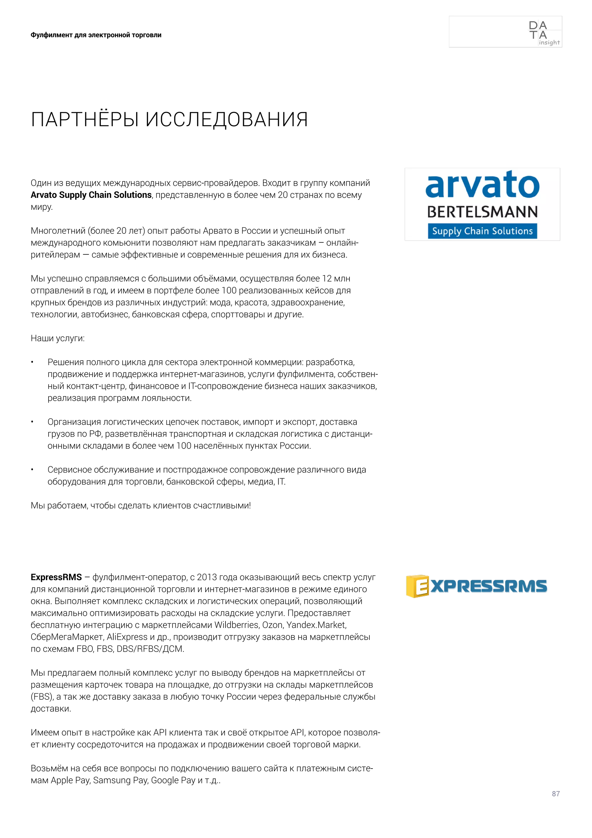 87
Фулфилмент для электронной торговли
ПАРТНЁРЫ ИССЛЕДОВАНИЯ
ExpressRMS – фулфилмент-оператор, с 2013 года оказывающий весь спектр услуг
для компаний дистанционной торговли и интернет-магазинов в режиме единого
окна. Выполняет комплекс складских и логистических операций, позволяющий
максимально оптимизировать расходы на складские услуги. Предоставляет
бесплатную интеграцию с маркетплейсами Wildberries, Ozon, Yandex.Market,
СберМегаМаркет, AliExpress и др., производит отгрузку заказов на маркетплейсы
по схемам FBO, FBS, DBS/RFBS/ДСМ.
Мы предлагаем полный комплекс услуг по выводу брендов на маркетплейсы от
размещения карточек товара на площадке, до отгрузки на склады маркетплейсов
(FBS), а так же доставку заказа в любую точку России через федеральные службы
доставки.
Имеем опыт в настройке как API клиента так и своё открытое API, которое позволя-
ет клиенту сосредоточится на продажах и продвижении своей торговой марки.
Возьмём на себя все вопросы по подключению вашего сайта к платежным систе-
мам Apple Pay, Samsung Pay, Google Pay и т.д..
Один из ведущих международных сервис-провайдеров. Входит в группу компаний
Arvato Supply Chain Solutions, представленную в более чем 20 странах по всему
миру.
Многолетний (более 20 лет) опыт работы Арвато в России и успешный опыт
международного комьюнити позволяют нам предлагать заказчикам – онлайн-
ритейлерам — самые эффективные и современные решения для их бизнеса.
Мы успешно справляемся с большими объёмами, осуществляя более 12 млн
отправлений в год, и имеем в портфеле более 100 реализованных кейсов для
крупных брендов из различных индустрий: мода, красота, здравоохранение,
технологии, автобизнес, банковская сфера, спорттовары и другие.
Наши услуги:
•	 Решения полного цикла для сектора электронной коммерции: разработка,
продвижение и поддержка интернет-магазинов, услуги фулфилмента, собствен-
ный контакт-центр, финансовое и IT-сопровождение бизнеса наших заказчиков,
реализация программ лояльности.
•	 Организация логистических цепочек поставок, импорт и экспорт, доставка
грузов по РФ, разветвлённая транспортная и складская логистика с дистанци-
онными складами в более чем 100 населённых пунктах России.
•	 Сервисное обслуживание и постпродажное сопровождение различного вида
оборудования для торговли, банковской сферы, медиа, IT.
Мы работаем, чтобы сделать клиентов счастливыми! 😊
 