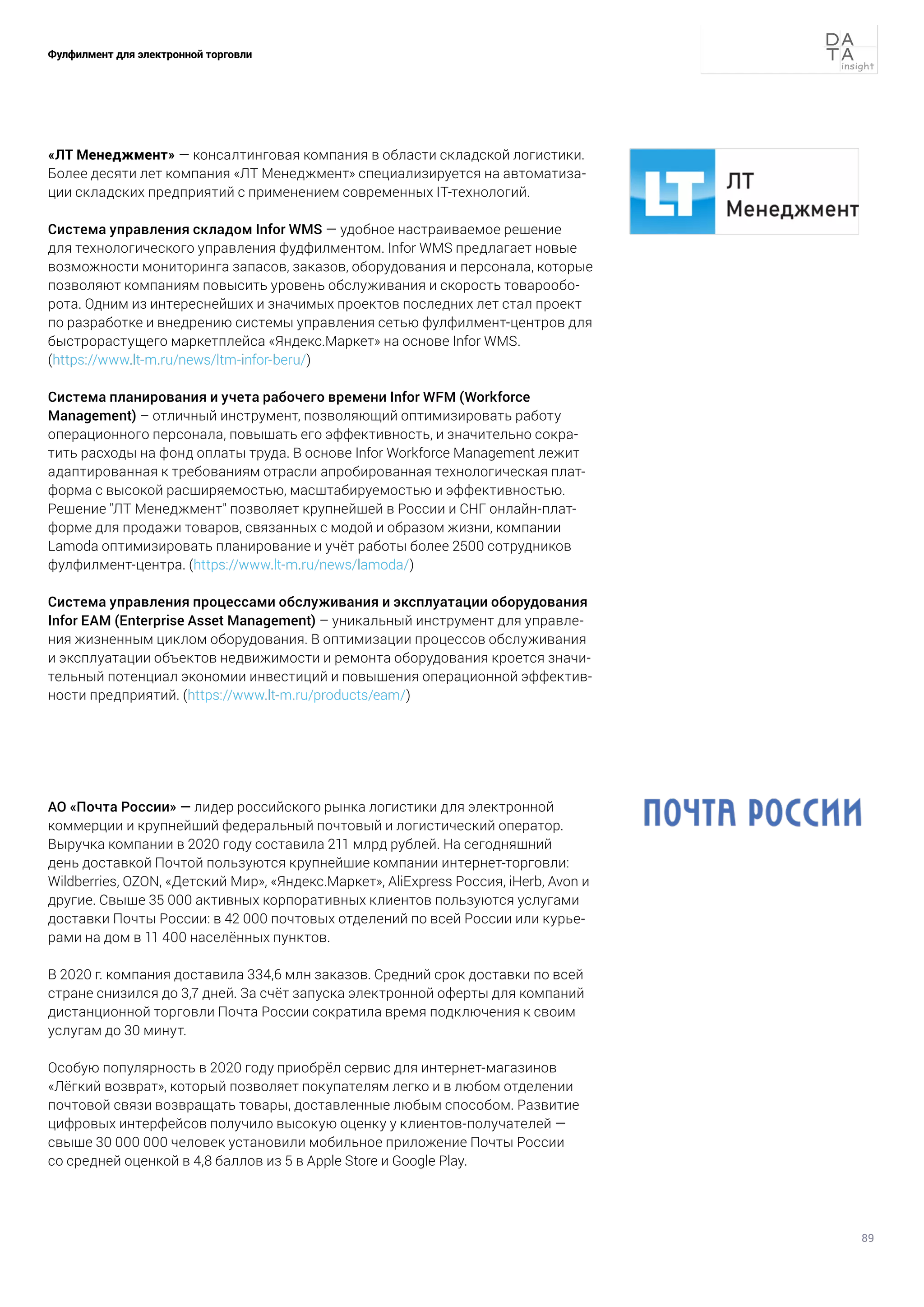 89
Фулфилмент для электронной торговли
«ЛТ Менеджмент» — консалтинговая компания в области складской логистики.
Более десяти лет компания «ЛТ Менеджмент» специализируется на автоматиза-
ции складских предприятий с применением современных IT-технологий.
Система управления складом Infor WMS — удобное настраиваемое решение
для технологического управления фудфилментом. Infor WMS предлагает новые
возможности мониторинга запасов, заказов, оборудования и персонала, которые
позволяют компаниям повысить уровень обслуживания и скорость товарообо-
рота. Одним из интереснейших и значимых проектов последних лет стал проект
по разработке и внедрению системы управления сетью фулфилмент-центров для
быстрорастущего маркетплейса «Яндекс.Маркет» на основе Infor WMS.
(https://www.lt-m.ru/news/ltm-infor-beru/)
Система планирования и учета рабочего времени Infor WFM (Workforce
Management) – отличный инструмент, позволяющий оптимизировать работу
операционного персонала, повышать его эффективность, и значительно сокра-
тить расходы на фонд оплаты труда. В основе Infor Workforce Management лежит
адаптированная к требованиям отрасли апробированная технологическая плат-
форма с высокой расширяемостью, масштабируемостью и эффективностью.
Решение "ЛТ Менеджмент" позволяет крупнейшей в России и СНГ онлайн-плат-
форме для продажи товаров, связанных с модой и образом жизни, компании
Lamoda оптимизировать планирование и учёт работы более 2500 сотрудников
фулфилмент-центра. (https://www.lt-m.ru/news/lamoda/)
Система управления процессами обслуживания и эксплуатации оборудования
Infor EAM (Enterprise Asset Management) – уникальный инструмент для управле-
ния жизненным циклом оборудования. В оптимизации процессов обслуживания
и эксплуатации объектов недвижимости и ремонта оборудования кроется значи-
тельный потенциал экономии инвестиций и повышения операционной эффектив-
ности предприятий. (https://www.lt-m.ru/products/eam/)
АО «Почта России» — лидер российского рынка логистики для электронной
коммерции и крупнейший федеральный почтовый и логистический оператор.
Выручка компании в 2020 году составила 211 млрд рублей. На сегодняшний
день доставкой Почтой пользуются крупнейшие компании интернет-торговли:
Wildberries, OZON, «Детский Мир», «Яндекс.Маркет», AliExpress Россия, iHerb, Avon и
другие. Свыше 35 000 активных корпоративных клиентов пользуются услугами
доставки Почты России: в 42 000 почтовых отделений по всей России или курье-
рами на дом в 11 400 населённых пунктов.
В 2020 г. компания доставила 334,6 млн заказов. Средний срок доставки по всей
стране снизился до 3,7 дней. За счёт запуска электронной оферты для компаний
дистанционной торговли Почта России сократила время подключения к своим
услугам до 30 минут.
Особую популярность в 2020 году приобрёл сервис для интернет-магазинов
«Лёгкий возврат», который позволяет покупателям легко и в любом отделении
почтовой связи возвращать товары, доставленные любым способом. Развитие
цифровых интерфейсов получило высокую оценку у клиентов-получателей —
свыше 30 000 000 человек установили мобильное приложение Почты России
со средней оценкой в 4,8 баллов из 5 в Apple Store и Google Play.
 