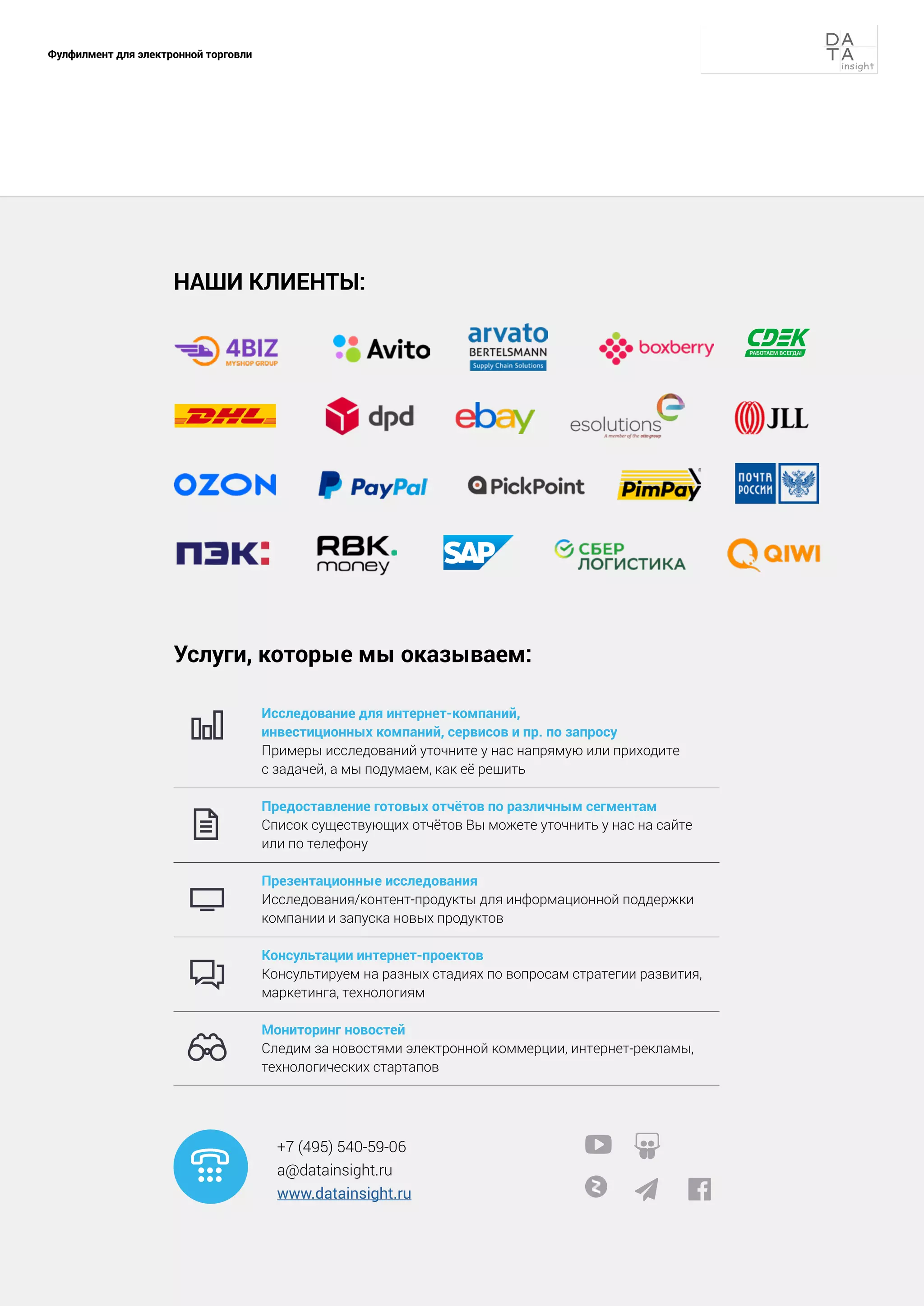 91
Фулфилмент для электронной торговли
 
 
Услуги, которые мы оказываем:
Исследование для интернет-
компаний,
инвестиционных 
компаний, сервисов и пр. 
по запросу
Примеры исследований 
уточните у нас напрямую 
или приходите
с задачей, 
а мы подумаем, как её решить
Предоставление готовых отчётов по различнымсегментам
Список существующихотчётов Вы можете уточнить 
у нас на сайте
или 
по телефону
Презентационные исследования
Исследования/контент-
продукты для информационной 
поддержки
компании и запуска новых продуктов
Консультации 
интернет-
проектов
Консультируем на разных 
стадиях по вопросам 
стратегии развития,

маркетинга, технологиям
Мониторинг 
новостей
Следим за новостями 
электронной коммерции, интернет-рекламы,
технологических стартапов
+7 (495) 540-59-06
a@datainsight.ru
www.datainsight.ru






НАШИ КЛИЕНТЫ:
 