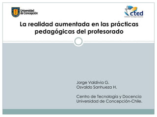La realidad aumentada en las prácticas
pedagógicas del profesorado
Jorge Valdivia G.
Osvaldo Sanhueza H.
Centro de Tecnología y Docencia
Universidad de Concepción-Chile.
 