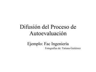 Difusión del Proceso de Autoevaluación Ejemplo: Fac Ingeniería Fotografías de: Tatiana Gutiérrez 